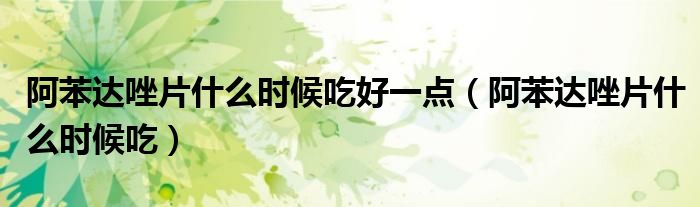 阿苯达唑片什么时候吃好一点（阿苯达唑片什么时候吃）