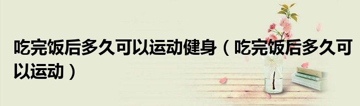 吃完饭后多久可以运动健身（吃完饭后多久可以运动）