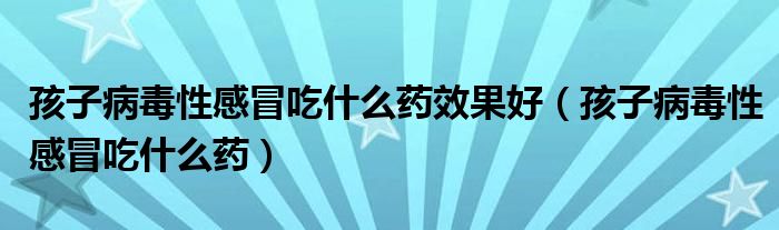 孩子病毒性感冒吃什么药效果好（孩子病毒性感冒吃什么药）