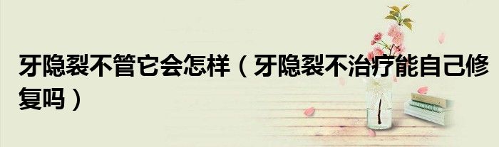 牙隐裂不管它会怎样（牙隐裂不治疗能自己修复吗）