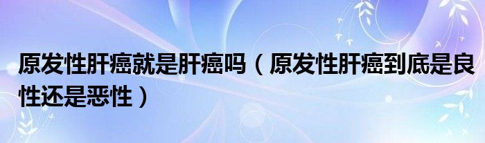 原发性肝癌就是肝癌吗（原发性肝癌到底是良性还是恶性）