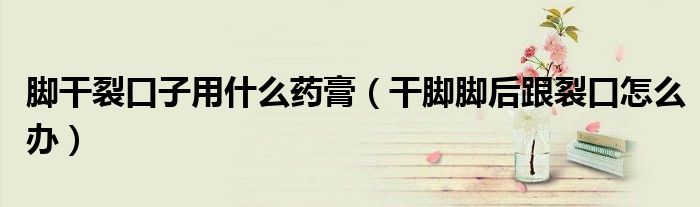 脚干裂口子用什么药膏（干脚脚后跟裂口怎么办）