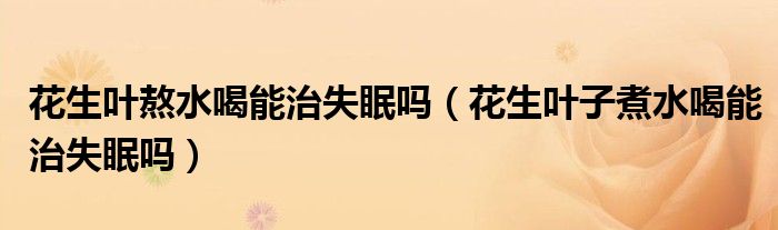 花生叶熬水喝能治失眠吗（花生叶子煮水喝能治失眠吗）
