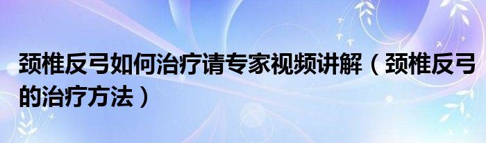 颈椎反弓如何治疗请专家视频讲解（颈椎反弓的治疗方法）