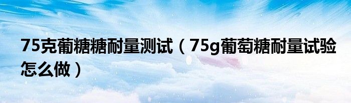 75克葡糖糖耐量测试（75g葡萄糖耐量试验怎么做）