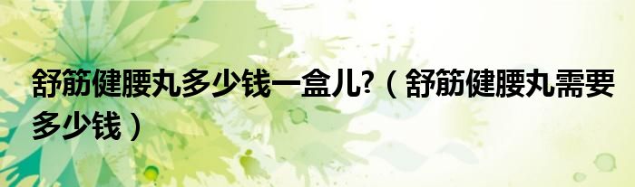 舒筋健腰丸多少钱一盒儿?（舒筋健腰丸需要多少钱）
