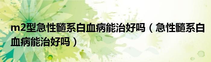 m2型急性髓系白血病能治好吗（急性髓系白血病能治好吗）