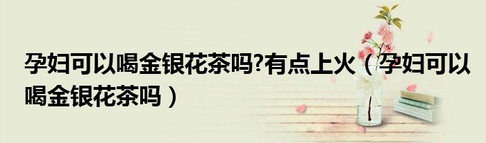 孕妇可以喝金银花茶吗?有点上火(孕妇可以喝金银花茶吗)