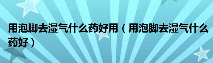 用泡脚去湿气什么药好用（用泡脚去湿气什么药好）