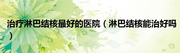 治疗淋巴结核最好的医院（淋巴结核能治好吗）