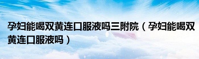 孕妇能喝双黄连口服液吗三附院（孕妇能喝双黄连口服液吗）
