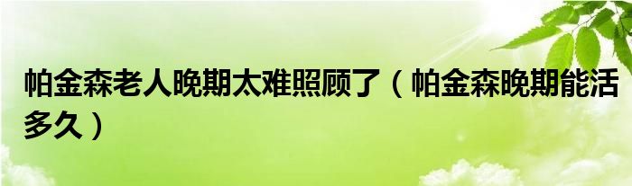 帕金森老人晚期太难照顾了（帕金森晚期能活多久）