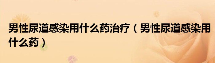 男性尿道感染用什么药治疗（男性尿道感染用什么药）