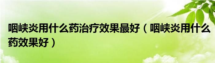 咽峡炎用什么药治疗效果最好（咽峡炎用什么药效果好）