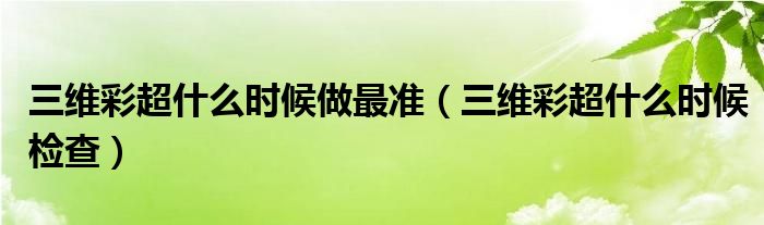 三维彩超什么时候做最准（三维彩超什么时候检查）