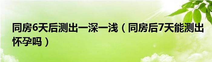 同房6天后测出一深一浅（同房后7天能测出怀孕吗）