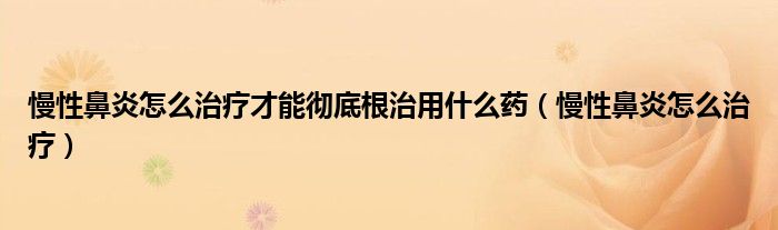 慢性鼻炎怎么治疗才能彻底根治用什么药（慢性鼻炎怎么治疗）