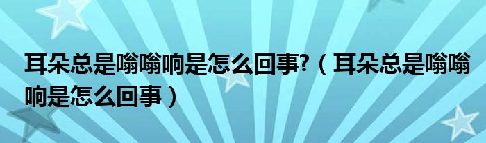 耳朵总是嗡嗡响是怎么回事?（耳朵总是嗡嗡响是怎么回事）