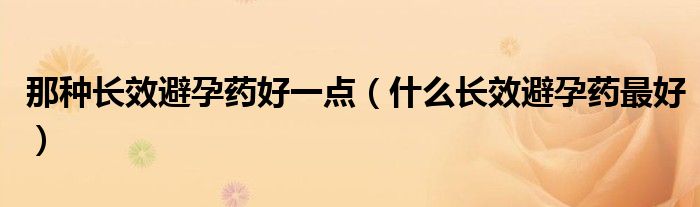那种长效避孕药好一点（什么长效避孕药最好）