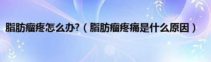 脂肪瘤疼怎么办?（脂肪瘤疼痛是什么原因）