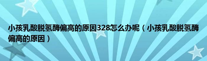 小孩乳酸脱氢酶偏高的原因328怎么办呢（小孩乳酸脱氢酶偏高的原因）