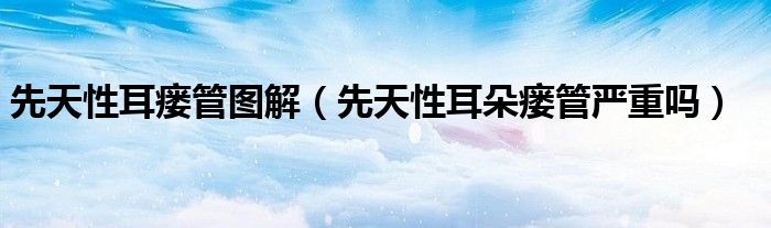 先天性耳瘘管图解（先天性耳朵瘘管严重吗）