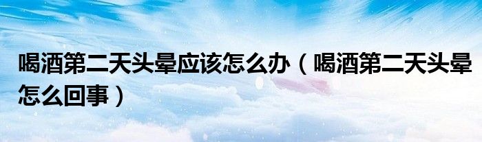 喝酒第二天头晕应该怎么办（喝酒第二天头晕怎么回事）