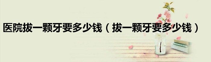 医院拔一颗牙要多少钱（拔一颗牙要多少钱）