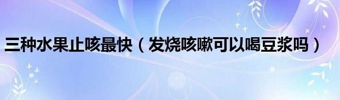 三种水果止咳最快（发烧咳嗽可以喝豆浆吗）