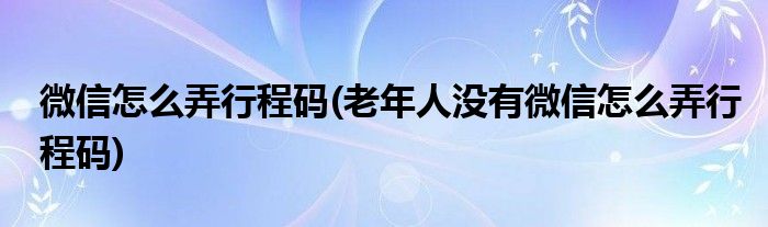 微信怎么弄行程码(老年人没有微信怎么弄行程码)