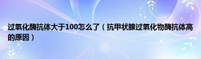 过氧化酶抗体大于100怎么了（抗甲状腺过氧化物酶抗体高的原因）