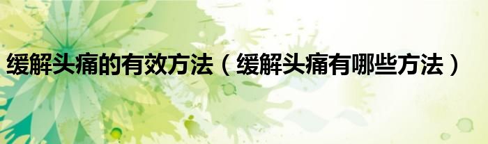 缓解头痛的有效方法（缓解头痛有哪些方法）