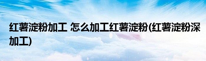 红薯淀粉加工 怎么加工红薯淀粉(红薯淀粉深加工)