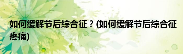 如何缓解节后综合征？(如何缓解节后综合征疼痛)