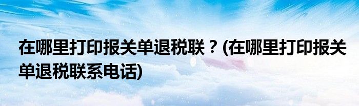 在哪里打印报关单退税联？(在哪里打印报关单退税联系电话)