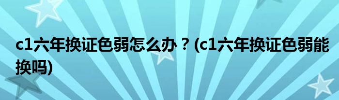 c1六年换证色弱怎么办？(c1六年换证色弱能换吗)