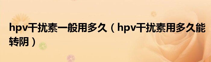 hpv干扰素一般用多久（hpv干扰素用多久能转阴）