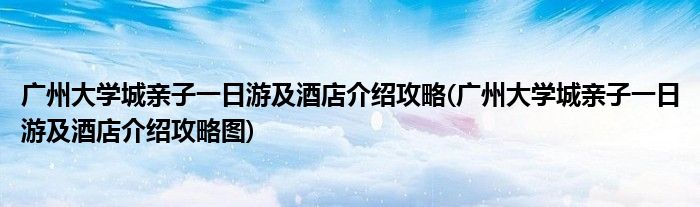 广州大学城亲子一日游及酒店介绍攻略(广州大学城亲子一日游及酒店介绍攻略图)