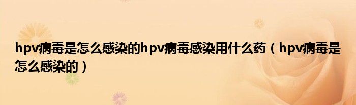 hpv病毒是怎么感染的hpv病毒感染用什么药（hpv病毒是怎么感染的）