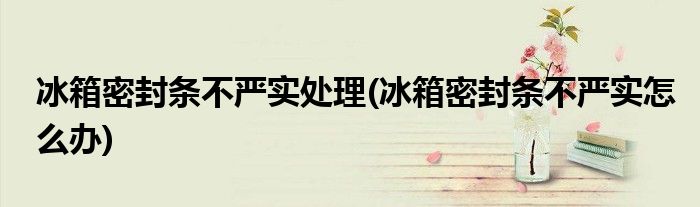 冰箱密封条不严实处理(冰箱密封条不严实怎么办)