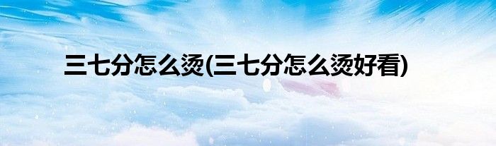 三七分怎么烫(三七分怎么烫好看)