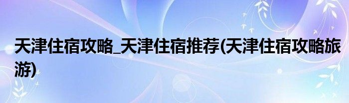 天津住宿攻略_天津住宿推荐(天津住宿攻略旅游)