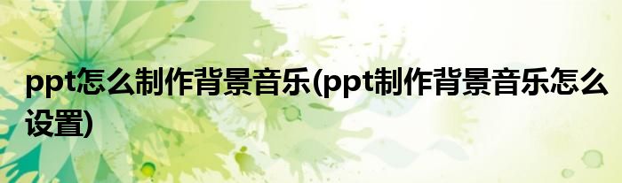 ppt怎么制作背景音乐(ppt制作背景音乐怎么设置)