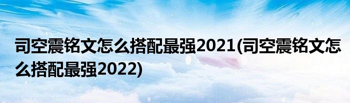 司空震铭文怎么搭配最强2021(司空震铭文怎么搭配最强2022)