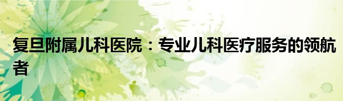 复旦附属儿科医院：专业儿科医疗服务的领航者