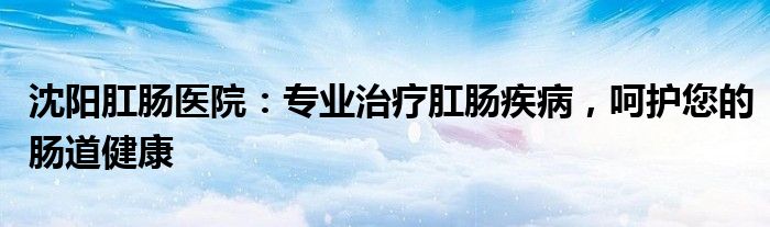 沈阳肛肠医院：专业治疗肛肠疾病，呵护您的肠道健康