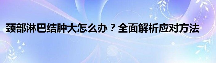 颈部淋巴结肿大怎么办？全面解析应对方法