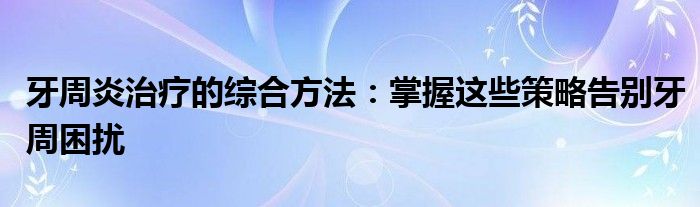 牙周炎治疗的综合方法：掌握这些策略告别牙周困扰