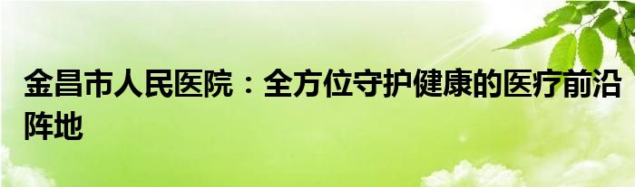金昌市人民医院：全方位守护健康的医疗前沿阵地