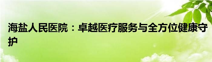 海盐人民医院：卓越医疗服务与全方位健康守护